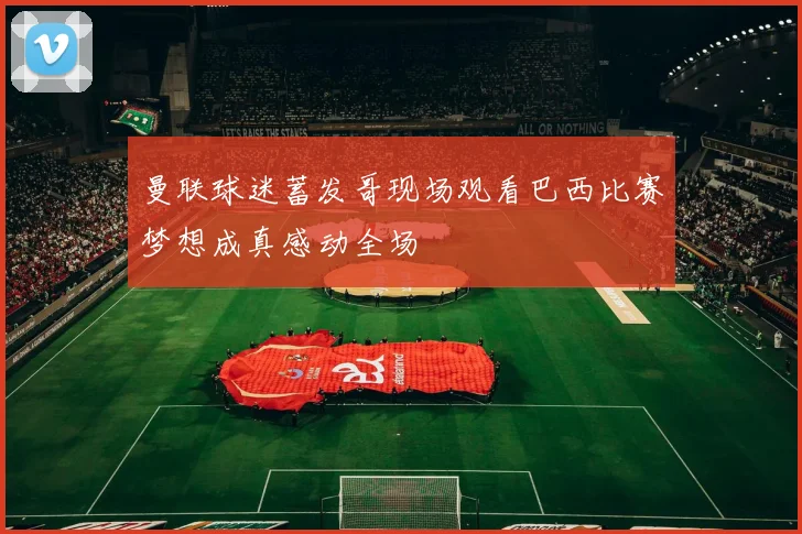曼联球迷蓄发哥现场观看巴西比赛梦想成真感动全场