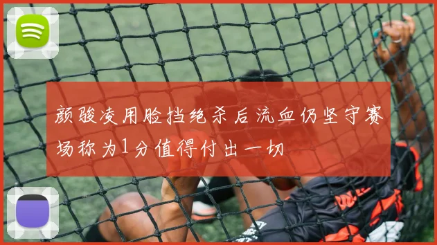 颜骏凌用脸挡绝杀后流血仍坚守赛场称为1分值得付出一切