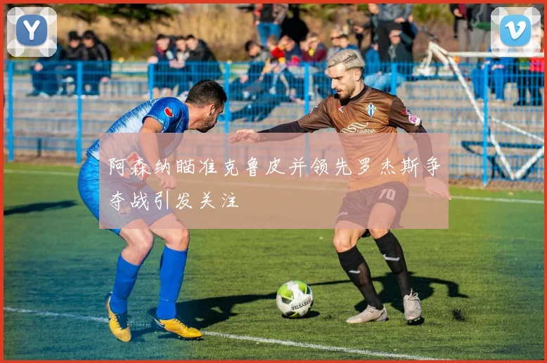 阿森纳瞄准克鲁皮并领先罗杰斯争夺战引发关注