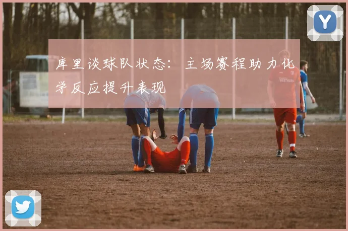 库里谈球队状态：主场赛程助力化学反应提升表现