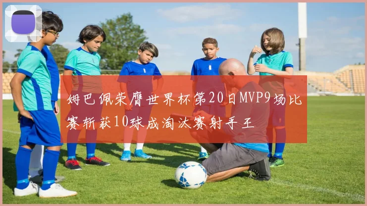 姆巴佩荣膺世界杯第20日MVP9场比赛斩获10球成淘汰赛射手王