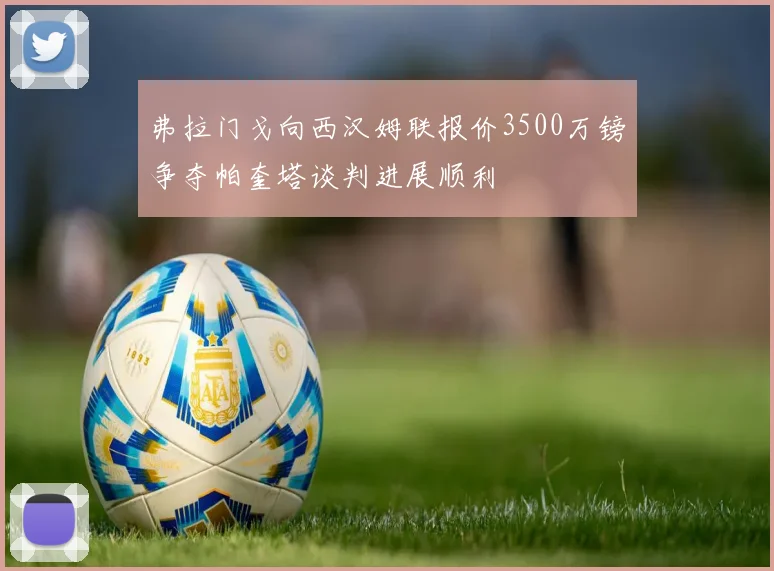 弗拉门戈向西汉姆联报价3500万镑争夺帕奎塔谈判进展顺利