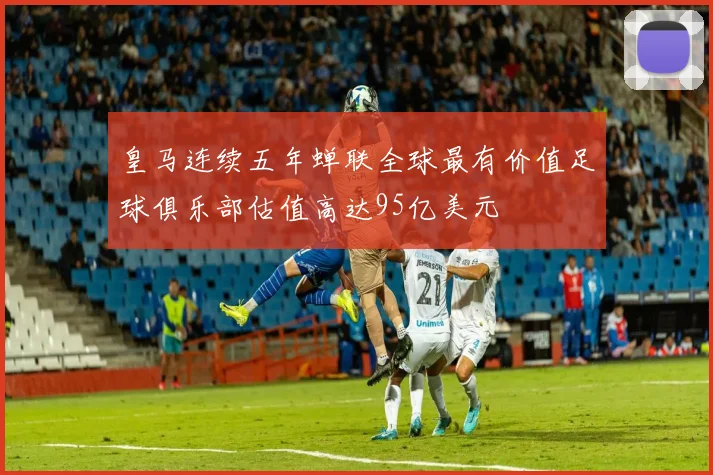 皇马连续五年蝉联全球最有价值足球俱乐部估值高达95亿美元