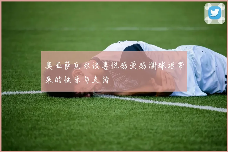 奥亚萨瓦尔谈喜悦感受感谢球迷带来的快乐与支持