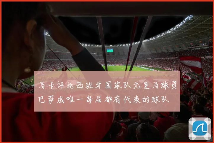 马卡评论西班牙国家队无皇马球员巴萨成唯一每届都有代表的球队
