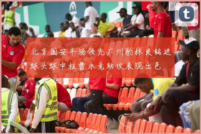 北京国安半场领先广州豹林良铭进球头球中柱曹永竞助攻表现出色
