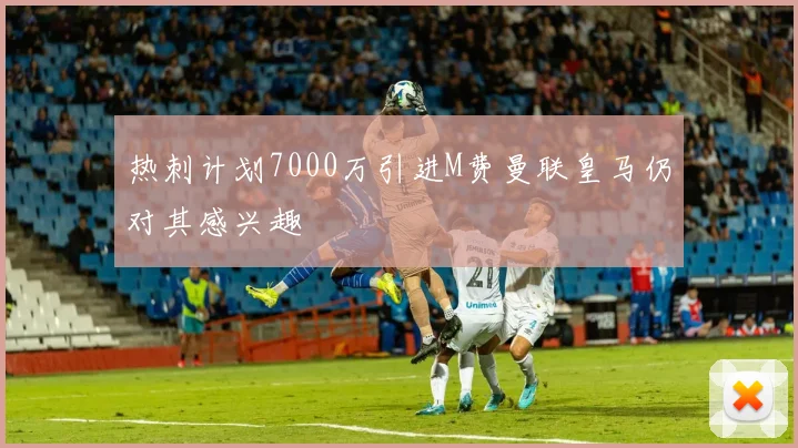 热刺计划7000万引进M费曼联皇马仍对其感兴趣
