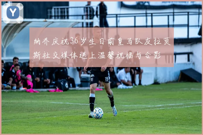 纳乔庆祝36岁生日前皇马队友拉莫斯社交媒体送上温馨祝福与合影