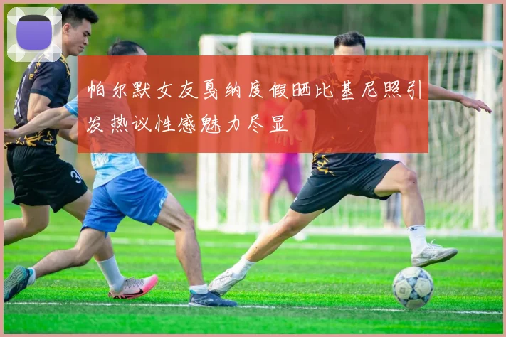 帕尔默女友戛纳度假晒比基尼照引发热议性感魅力尽显