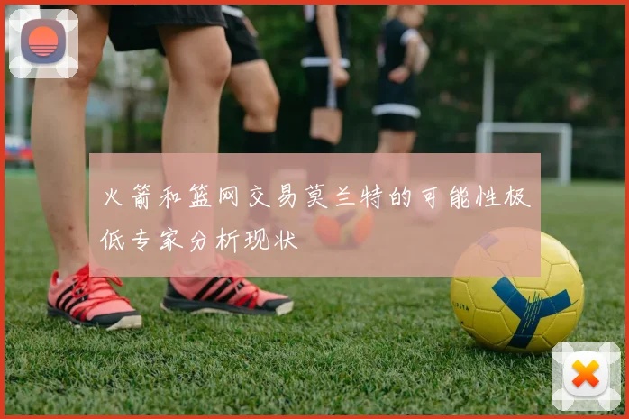 火箭和篮网交易莫兰特的可能性极低专家分析现状