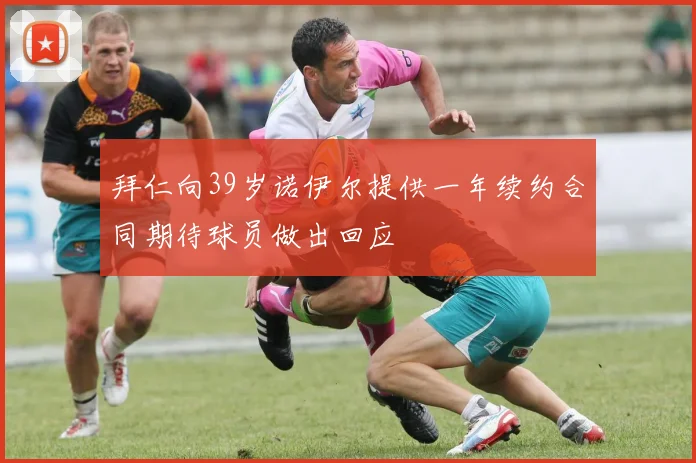 拜仁向39岁诺伊尔提供一年续约合同期待球员做出回应