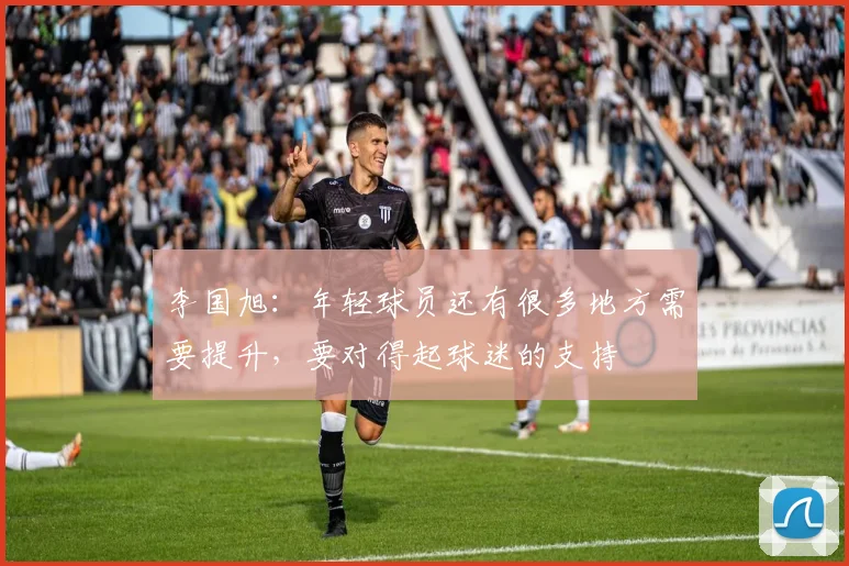 李国旭：年轻球员还有很多地方需要提升，要对得起球迷的支持