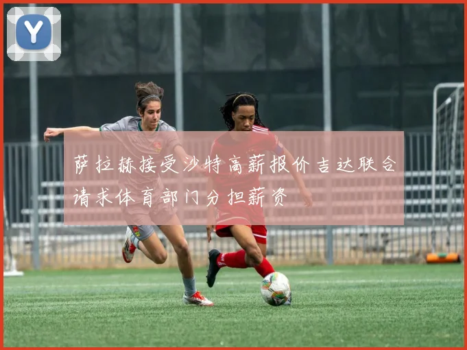 萨拉赫接受沙特高薪报价吉达联合请求体育部门分担薪资