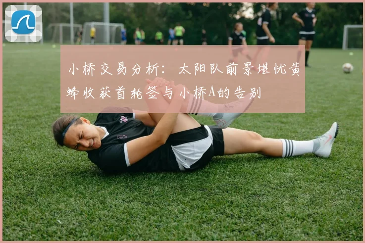 小桥交易分析：太阳队前景堪忧黄蜂收获首轮签与小桥A的告别