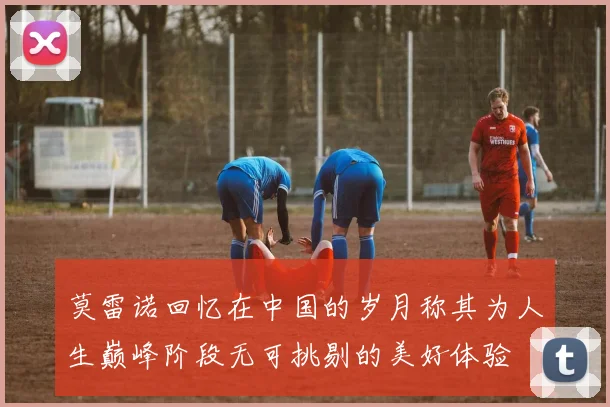 莫雷诺回忆在中国的岁月称其为人生巅峰阶段无可挑剔的美好体验