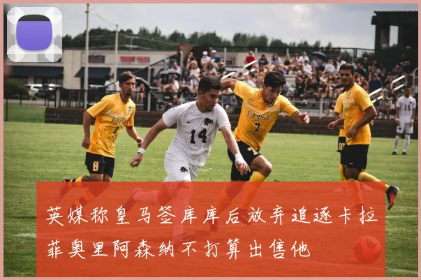 英媒称皇马签库库后放弃追逐卡拉菲奥里阿森纳不打算出售他