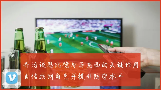 乔治谈恩比德与马克西的关键作用自信找到角色并提升防守水平