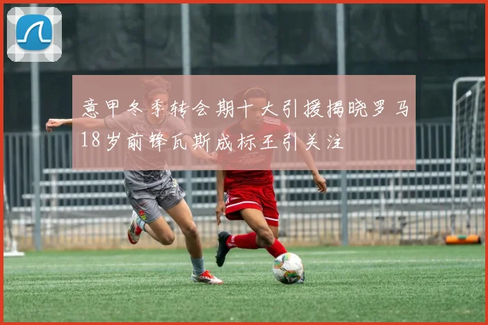 意甲冬季转会期十大引援揭晓罗马18岁前锋瓦斯成标王引关注