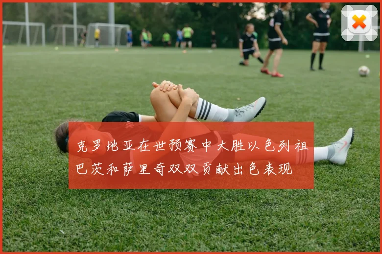 克罗地亚在世预赛中大胜以色列祖巴茨和萨里奇双双贡献出色表现