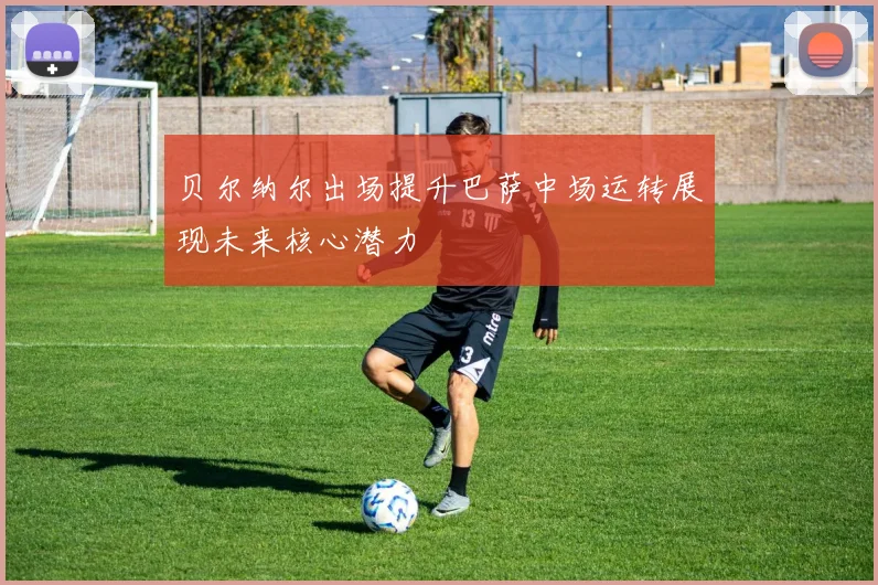 贝尔纳尔出场提升巴萨中场运转展现未来核心潜力