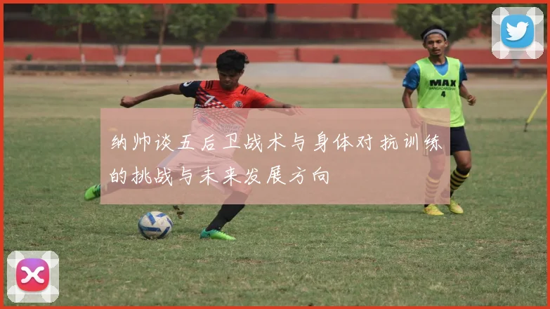 纳帅谈五后卫战术与身体对抗训练的挑战与未来发展方向